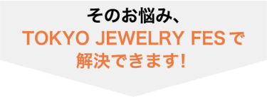 そのお悩み、 TOKYO JEWERLY FESで 解決できます！