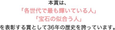 本賞は、 「各世代で最も輝いている人」 「宝石の似合う人」 を表彰する賞として36年の歴史を誇っています。
