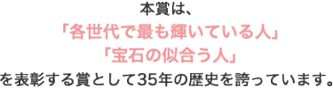 本賞は、 「各世代で最も輝いている人」 「宝石の似合う人」 を表彰する賞として35年の歴史を誇っています。