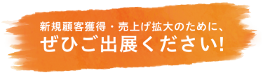 新規顧客獲得・売上げ拡大のために、ぜひご出展ください