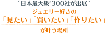 日本最大級 300社が出展　ジュエリー好きの 「見たい」 「買いたい」 「作りたい」 が叶う場所