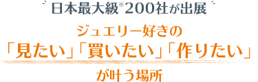 7月、東京で初開催　日本最大級 200社が出展 ジュエリー好きの 「見たい」 「買いたい」 「作りたい」 が叶う場所
